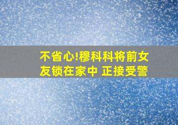 不省心!穆科科将前女友锁在家中 正接受警